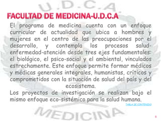 El programa de medicina cuenta con un enfoque
curricular de actualidad que ubica a hombres y
mujeres en el centro de las preocupaciones por el
desarrollo, y contempla los procesos salud-
enfermedad-atención desde tres ejes fundamentales:
el biológico, el psico-social y el ambiental, vinculados
estrechamente. Este enfoque permite formar médicos
y médicas generales integrales, humanistas, críticos y
comprometidos con la situación de salud del país y del
ecosistema.
Los proyectos de investigación se realizan bajo el
mismo enfoque eco-sistémico para la salud humana.
TABLA DE CONTENIDO
6
 