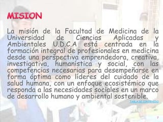La misión de la Facultad de Medicina de la
Universidad de Ciencias Aplicadas y
Ambientales U.D.C.A está centrada en la
formación integral de profesionales en medicina
desde una perspectiva emprendedora, creativa,
investigativa, humanística y social, con las
competencias necesarias para desempeñarse en
forma óptima como líderes del cuidado de la
salud humana, con un enfoque ecosistémico que
responda a las necesidades sociales en un marco
de desarrollo humano y ambiental sostenible.
TABLA DE CONTENIDO
7
 