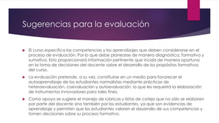 Sugerencias para la evaluación
 El curso especifica las competencias y los aprendizajes que deben considerarse en el
proceso de evaluación. Por lo que debe planearse de manera diagnóstica, formativa y
sumativa. Esto proporcionará información pertinente que incida de manera oportuna
en la toma de decisiones del docente sobre el desarrollo de los propósitos formativos
del curso.
 La evaluación pretende, a su vez, constituirse en un medio para favorecer el
autoaprendizaje de los estudiantes normalistas mediante prácticas de
heteroevaluación, coevaluación y autoevaluación, lo que les requerirá la elaboración
de instrumentos innovadores para tales fines.
 Como apoyo se sugiere el manejo de rúbricas y listas de cotejo que no sólo se elaboren
por parte del docente sino también por los estudiantes, ya que son evidencias de
aprendizaje y permiten que los estudiantes valoren el desarrollo de sus competencias y
tomen decisiones sobre su proceso formativo.
 
