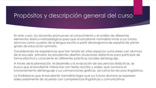 Propósitos y descripción general del curso
En este curso, los docentes promueven el conocimiento y el análisis de diferentes
elementos teórico-metodológicos para que el estudiante normalista inicie a sus futuros
alumnos como usuarios de la lengua escrita a partir del programa de español de primer
grado de educación primaria.
Considerando las experiencias que han tenido en otros espacios curriculares con alumnos
de la escuela primaria, los estudiantes diseñan situaciones didácticas para participar de
forma efectiva y consciente en diferentes prácticas sociales del lenguaje..
A través de la planeación, el desarrollo y la evaluación de secuencias didácticas, se
busca que el estudiante interactúe con textos escritos y orales; que conozca el
funcionamiento del lenguaje y sus convenciones gráficas, así como los recursos lingüísticos.
La finalidad es que el estudiante normalista logre que sus futuros alumnos se expresen
adecuadamente de acuerdo con competencias lingüísticas y comunicativas
 