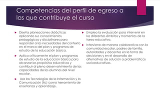 Competencias del perfil de egreso a
las que contribuye el curso
 Diseña planeaciones didácticas
aplicando sus conocimientos
pedagógicos y disciplinares para
responder a las necesidades del contexto
en el marco del plan y programas de
estudio de la educación básica.
 Aplica críticamente el plan y programas
de estudio de la educación básica para
alcanzar los propósitos educativos y
contribuir al pleno desenvolvimiento de las
capacidades de los alumnos del nivel
escolar.
 Usa las Tecnologías de la Información y la
Comunicación (tic) como herramienta de
enseñanza y aprendizaje.
 Emplea la evaluación para intervenir en
los diferentes ámbitos y momentos de la
tarea educativa.
 Interviene de manera colaborativa con la
comunidad escolar, padres de familia,
autoridades y docentes en la toma de
decisiones y en el desarrollo de
alternativas de solución a problemáticas
socioeducativas.
 