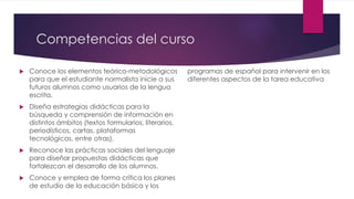 Competencias del curso
 Conoce los elementos teórico-metodológicos
para que el estudiante normalista inicie a sus
futuros alumnos como usuarios de la lengua
escrita.
 Diseña estrategias didácticas para la
búsqueda y comprensión de información en
distintos ámbitos (textos formularios, literarios,
periodísticos, cartas, plataformas
tecnológicas, entre otras).
 Reconoce las prácticas sociales del lenguaje
para diseñar propuestas didácticas que
fortalezcan el desarrollo de los alumnos.
 Conoce y emplea de forma crítica los planes
de estudio de la educación básica y los
programas de español para intervenir en los
diferentes aspectos de la tarea educativa
 