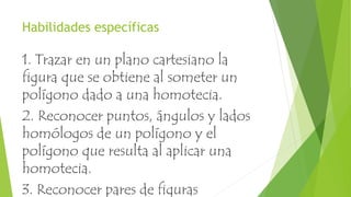Habilidades específicas
1. Trazar en un plano cartesiano la
figura que se obtiene al someter un
polígono dado a una homotecia.
2. Reconocer puntos, ángulos y lados
homólogos de un polígono y el
polígono que resulta al aplicar una
homotecia.
3. Reconocer pares de figuras
 