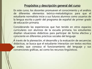 Propósitos y descripción general del curso
En este curso, los docentes promueven el conocimiento y el análisis
de diferentes elementos teórico-metodológicos para que el
estudiante normalista inicie a sus futuros alumnos como usuarios de
la lengua escrita a partir del programa de español de primer grado
de educación primaria.
Considerando las experiencias que han tenido en otros espacios
curriculares con alumnos de la escuela primaria, los estudiantes
diseñan situaciones didácticas para participar de forma efectiva y
consciente en diferentes prácticas sociales del lenguaje
A través de la planeación, el desarrollo y la evaluación de secuencias
didácticas, se busca que el estudiante interactúe con textos escritos
y orales; que conozca el funcionamiento del lenguaje y sus
convenciones gráficas, así como los recursos lingüísticos.
 