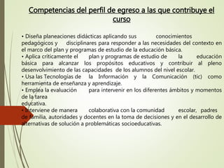 Competencias del perfil de egreso a las que contribuye el
curso
• Diseña planeaciones didácticas aplicando sus conocimientos
pedagógicos y disciplinares para responder a las necesidades del contexto en
el marco del plan y programas de estudio de la educación básica.
• Aplica críticamente el plan y programas de estudio de la educación
básica para alcanzar los propósitos educativos y contribuir al pleno
desenvolvimiento de las capacidades de los alumnos del nivel escolar.
• Usa las Tecnologías de la Información y la Comunicación (tic) como
herramienta de enseñanza y aprendizaje.
• Emplea la evaluación para intervenir en los diferentes ámbitos y momentos
de la tarea
educativa.
• Interviene de manera colaborativa con la comunidad escolar, padres
de familia, autoridades y docentes en la toma de decisiones y en el desarrollo de
alternativas de solución a problemáticas socioeducativas.
 