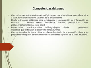 Competencias del curso
• Conoce los elementos teórico-metodológicos para que el estudiante normalista inicie
a sus futuros alumnos como usuarios de la lengua escrita.
• Diseña estrategias didácticas para la búsqueda y comprensión de información en
distintos ámbitos (textos formularios, literarios, periodísticos, cartas,
plataformas tecnológicas, entre otras).
• Reconoce las prácticas sociales del lenguaje para diseñar propuestas
didácticas que fortalezcan el desarrollo de los alumnos.
• Conoce y emplea de forma crítica los planes de estudio de la educación básica y los
programas de español para intervenir en los diferentes aspectos de la tarea educativa.
 