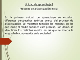 Unidad de aprendizaje I
Procesos de alfabetización inicial
En la primera unidad de aprendizaje se estudian
diferentes perspectivas teóricas acerca del proceso de
alfabetización. Se muestran también las maneras en las
que incide el medio social en este proceso. Por último, se
identifican los distintos modos en las que se inserta la
lengua hablada y escrita en la sociedad.
 