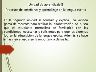 Unidad de aprendizaje II
Procesos de enseñanza y aprendizaje en la lengua escrita
En la segunda unidad se formula y explica una variada
gama de recursos para realizar la alfabetización. Se busca
que el estudiante normalista se familiarice con las
condiciones necesarias y suficientes para que los alumnos
logren la adquisición de la lengua escrita. Además, se hace
énfasis en el uso y en la importancia de las tic.
 