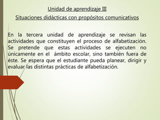Unidad de aprendizaje III
Situaciones didácticas con propósitos comunicativos
En la tercera unidad de aprendizaje se revisan las
actividades que constituyen el proceso de alfabetización.
Se pretende que estas actividades se ejecuten no
únicamente en el ámbito escolar, sino también fuera de
éste. Se espera que el estudiante pueda planear, dirigir y
evaluar las distintas prácticas de alfabetización.
 