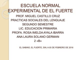 ESCUELA NORMAL
EXPERIMENTAL DE EL FUERTE
PROF. MIGUEL CASTILLO CRUZ
PRACTICAS SOCIALES DEL LENGUAJE
SEGUNDO SEMESTRE
LIC. EDUCACION PRIMARIA
PROFA. ROSA IMELDA AYALA IBARRA
ANA LAURA SOLANO GERMAN
2 «B»
EL SABINO, EL FUERTE, SIN; A 05 DE FEBRERO DE 2016
 