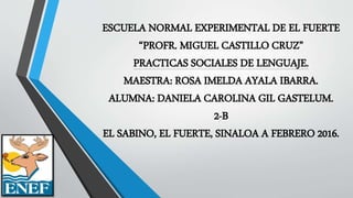 ESCUELA NORMAL EXPERIMENTAL DE EL FUERTE
“PROFR. MIGUEL CASTILLO CRUZ”
PRACTICAS SOCIALES DE LENGUAJE.
MAESTRA: ROSA IMELDA AYALA IBARRA.
ALUMNA: DANIELA CAROLINA GIL GASTELUM.
2-B
EL SABINO, EL FUERTE, SINALOA A FEBRERO 2016.
 