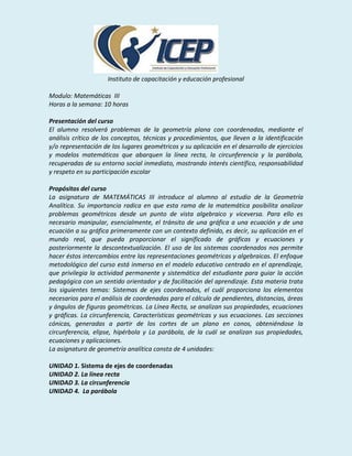 Instituto de capacitación y educación profesional

Modulo: Matemáticas III
Horas a la semana: 10 horas

Presentación del curso
El alumno resolverá problemas de la geometría plana con coordenadas, mediante el
análisis crítico de los conceptos, técnicas y procedimientos, que lleven a la identificación
y/o representación de los lugares geométricos y su aplicación en el desarrollo de ejercicios
y modelos matemáticos que abarquen la línea recta, la circunferencia y la parábola,
recuperadas de su entorno social inmediato, mostrando interés científico, responsabilidad
y respeto en su participación escolar

Propósitos del curso
La asignatura de MATEMÁTICAS III introduce al alumno al estudio de la Geometría
Analítica. Su importancia radica en que esta rama de la matemática posibilita analizar
problemas geométricos desde un punto de vista algebraico y viceversa. Para ello es
necesario manipular, esencialmente, el tránsito de una gráfica a una ecuación y de una
ecuación a su gráfica primeramente con un contexto definido, es decir, su aplicación en el
mundo real, que pueda proporcionar el significado de gráficas y ecuaciones y
posteriormente la descontextualización. El uso de los sistemas coordenados nos permite
hacer éstos intercambios entre las representaciones geométricas y algebraicas. El enfoque
metodológico del curso está inmerso en el modelo educativo centrado en el aprendizaje,
que privilegia la actividad permanente y sistemática del estudiante para guiar la acción
pedagógica con un sentido orientador y de facilitación del aprendizaje. Esta materia trata
los siguientes temas: Sistemas de ejes coordenados, el cuál proporciona los elementos
necesarios para el análisis de coordenadas para el cálculo de pendientes, distancias, áreas
y ángulos de figuras geométricas. La Línea Recta, se analizan sus propiedades, ecuaciones
y gráficas. La circunferencia, Características geométricas y sus ecuaciones. Las secciones
cónicas, generadas a partir de los cortes de un plano en conos, obteniéndose la
circunferencia, elipse, hipérbola y La parábola, de la cuál se analizan sus propiedades,
ecuaciones y aplicaciones.
La asignatura de geometría analítica consta de 4 unidades:

UNIDAD 1. Sistema de ejes de coordenadas
UNIDAD 2. La línea recta
UNIDAD 3. La circunferencia
UNIDAD 4. La parábola
 