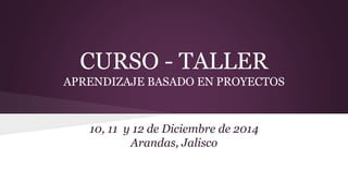 CURSO - TALLER
APRENDIZAJE BASADO EN PROYECTOS
10, 11 y 12 de Diciembre de 2014
Arandas, Jalisco
 