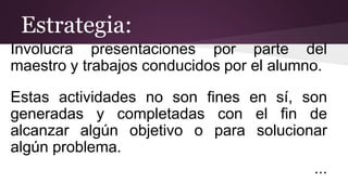 Involucra presentaciones por parte del
maestro y trabajos conducidos por el alumno.
Estas actividades no son fines en sí, son
generadas y completadas con el fin de
alcanzar algún objetivo o para solucionar
algún problema.
...
Estrategia:
 