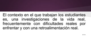 El contexto en el que trabajan los estudiantes
es, una investigaciones de la vida real,
frecuentemente con dificultades reales por
enfrentar y con una retroalimentación real.
...
 