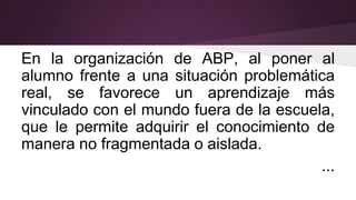 En la organización de ABP, al poner al
alumno frente a una situación problemática
real, se favorece un aprendizaje más
vinculado con el mundo fuera de la escuela,
que le permite adquirir el conocimiento de
manera no fragmentada o aislada.
...
 
