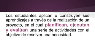Los estudiantes aplican o construyen sus
aprendizajes a través de la realización de un
proyecto, en el cual planifican, ejecutan
y evalúan una serie de actividades con el
objetivo de resolver una necesidad.
 