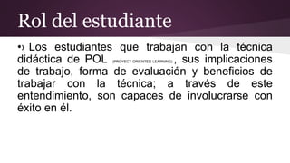 Rol del estudiante
•› Los estudiantes que trabajan con la técnica
didáctica de POL (PROYECT ORIENTED LEARNING) , sus implicaciones
de trabajo, forma de evaluación y beneficios de
trabajar con la técnica; a través de este
entendimiento, son capaces de involucrarse con
éxito en él.
 