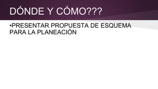DÓNDE Y CÓMO???
•PRESENTAR PROPUESTA DE ESQUEMA
PARA LA PLANEACIÓN
 