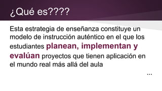 ¿Qué es????
Esta estrategia de enseñanza constituye un
modelo de instrucción auténtico en el que los
estudiantes planean, implementan y
evalúan proyectos que tienen aplicación en
el mundo real más allá del aula
...
 