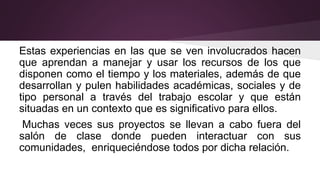 Estas experiencias en las que se ven involucrados hacen
que aprendan a manejar y usar los recursos de los que
disponen como el tiempo y los materiales, además de que
desarrollan y pulen habilidades académicas, sociales y de
tipo personal a través del trabajo escolar y que están
situadas en un contexto que es significativo para ellos.
Muchas veces sus proyectos se llevan a cabo fuera del
salón de clase donde pueden interactuar con sus
comunidades, enriqueciéndose todos por dicha relación.
 