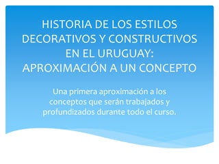 HISTORIA DE LOS ESTILOS
DECORATIVOS Y CONSTRUCTIVOS
       EN EL URUGUAY:
APROXIMACIÓN A UN CONCEPTO
      Una primera aproximación a los
     conceptos que serán trabajados y
   profundizados durante todo el curso.
 