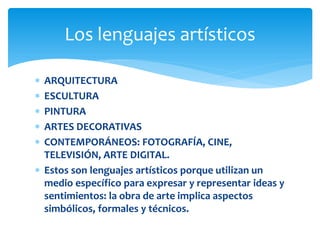 Los lenguajes artísticos

 ARQUITECTURA
 ESCULTURA
 PINTURA
 ARTES DECORATIVAS
 CONTEMPORÁNEOS: FOTOGRAFÍA, CINE,
  TELEVISIÓN, ARTE DIGITAL.
 Estos son lenguajes artísticos porque utilizan un
  medio específico para expresar y representar ideas y
  sentimientos: la obra de arte implica aspectos
  simbólicos, formales y técnicos.
 