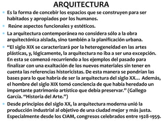 ARQUITECTURA
 Es la forma de concebir los espacios que se construyen para ser
  habitados y apropiados por los humanos.
 Reúne aspectos funcionales y estéticos.
 La arquitectura contemporánea no considera sólo a la obra
  arquitectónica aislada, sino también a la planificación urbana.
 “El siglo XIX se caracterizará por la heterogeneidad en las artes
  plásticas, y, lógicamente, la arquitectura no iba a ser una excepción.
  En esta se comenzó recurriendo a los ejemplos del pasado para
  finalizar con una exaltación de los nuevos materiales sin tener en
  cuenta las referencias historicistas. De esta manera se pondrían las
  bases para lo que habría de ser la arquitectura del siglo XX… Además,
  el hombre del siglo XIX tomó conciencia de que había heredado un
  importante patrimonio artístico que debía preservar.” (Gallego
  García. “Historia del Arte.”)
 Desde principios del siglo XX, la arquitectura moderna unió la
  producción industrial al objetivo de una ciudad mejor y más justa.
  Especialmente desde los CIAM, congresos celebrados entre 1928-1959.
 