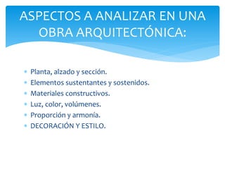 ASPECTOS A ANALIZAR EN UNA
  OBRA ARQUITECTÓNICA:

   Planta, alzado y sección.
   Elementos sustentantes y sostenidos.
   Materiales constructivos.
   Luz, color, volúmenes.
   Proporción y armonía.
   DECORACIÓN Y ESTILO.
 