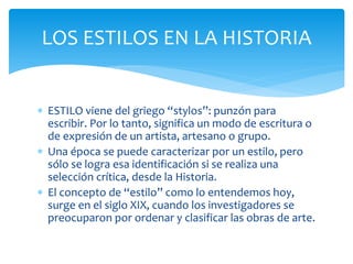 LOS ESTILOS EN LA HISTORIA


 ESTILO viene del griego “stylos”: punzón para
  escribir. Por lo tanto, significa un modo de escritura o
  de expresión de un artista, artesano o grupo.
 Una época se puede caracterizar por un estilo, pero
  sólo se logra esa identificación si se realiza una
  selección crítica, desde la Historia.
 El concepto de “estilo” como lo entendemos hoy,
  surge en el siglo XIX, cuando los investigadores se
  preocuparon por ordenar y clasificar las obras de arte.
 