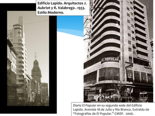 Edificio Lapido. Arquitectos J.
Aubriot y R. Valabrega . 1933.
Estilo Moderno.




                      Diario El Popular en su segunda sede del Edificio
                      Lapido. Avenida 18 de Julio y Río Branco. Extraído de
                      “Fotografías de El Popular.” CMDF. 2006.
 