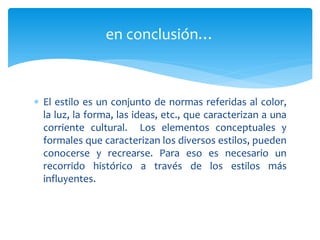 en conclusión…



 El estilo es un conjunto de normas referidas al color,
  la luz, la forma, las ideas, etc., que caracterizan a una
  corriente cultural. Los elementos conceptuales y
  formales que caracterizan los diversos estilos, pueden
  conocerse y recrearse. Para eso es necesario un
  recorrido histórico a través de los estilos más
  influyentes.
 