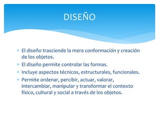 DISEÑO


 El diseño trasciende la mera conformación y creación
  de los objetos.
 El diseño permite controlar las formas.
 Incluye aspectos técnicos, estructurales, funcionales.
 Permite ordenar, percibir, actuar, valorar,
  intercambiar, manipular y transformar el contexto
  físico, cultural y social a través de los objetos.
 