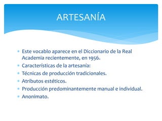ARTESANÍA


 Este vocablo aparece en el Diccionario de la Real
  Academia recientemente, en 1956.
 Características de la artesanía:
 Técnicas de producción tradicionales.
 Atributos estéticos.
 Producción predominantemente manual e individual.
 Anonimato.
 