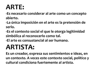 ARTE:
-Es necesario considerar al arte como un concepto
abierto.
-La única imposición en el arte es la pretensión de
serlo.
-Es el contexto social el que le otorga legitimidad
simbólica al reconocerlo como tal.
-El arte es consustancial al ser humano.

ARTISTA:
Es un creador, expresa sus sentimientos e ideas, en
un contexto. A veces este contexto social, político y
cultural condiciona fuertemente al artista.
 