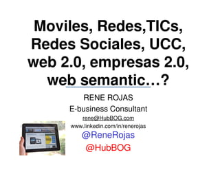 Moviles, Redes,TICs,
Redes Sociales, UCC,
web 2.0, empresas 2.0,
  web semantic…?
        RENE ROJAS
     E-business Consultant
        rene@HubBOG.com
     www.linkedin.com/in/renerojas
         @ReneRojas
         @HubBOG
 