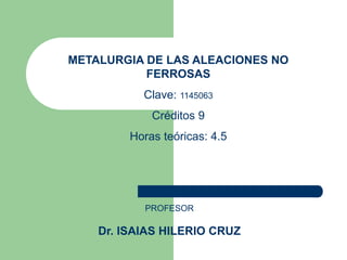 METALURGIA DE LAS ALEACIONES NO
FERROSAS
Clave: 1145063
Créditos 9
Horas teóricas: 4.5
PROFESOR
Dr. ISAIAS HILERIO CRUZ
 