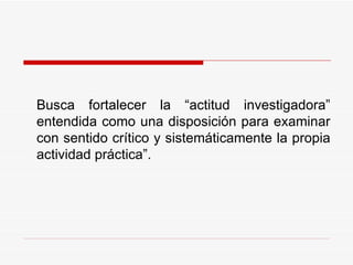 Busca fortalecer la “actitud investigadora” entendida como una disposición para examinar con sentido crítico y sistemáticamente la propia actividad práctica”.   