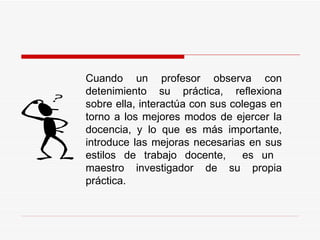 Cuando un profesor observa con detenimiento su práctica, reflexiona sobre ella, interactúa con sus colegas en torno a los mejores modos de ejercer la docencia, y lo que es más importante, introduce las mejoras necesarias en sus estilos de trabajo docente,  es un  maestro investigador de su propia práctica. 