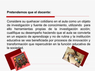 Pretendemos que el docente:  Considere su quehacer cotidiano en el aula como un objeto de investigación y fuente de conocimiento, utilizando  para ello herramientas propias de la investigación acción; cualifique su desempeño haciendo que el aula se convierta en un espacio de aprendizaje y no de rutina y la institución educativa se vea beneficiada por procesos de innovación y transformación que repercutirán en la función educativa de la sociedad.  