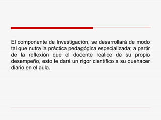 El componente de Investigación, se desarrollará de modo tal que nutra la práctica pedagógica especializada; a partir de la reflexión que el docente realice de su propio desempeño, esto le dará un rigor científico a su quehacer diario en el aula. 