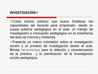INVESTIGACIÓN I Curso teórico práctico  que busca fortalecer las capacidades del docente para emprender, desde su propia práctica pedagógica en el aula, un trabajo de investigación e innovación pedagógica en la enseñanza del área de Ciencia y Ambiente. Presenta un marco orientador sobre la investigación acción y el proceso de investigación desde el aula.  Brinda  herramientas  para la reflexión y caracterización de la práctica  y la planificación de la investigación acción pedagógica.  