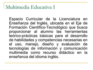 Multimedia Educativa I Espacio Curricular de la Licenciatura en Enseñanza del Inglés, ubicada en el Eje de Formación Científico-Tecnológico que busca proporcionar al alumno las herramientas teórico-prácticas básicas para el desarrollo de habilidades y competencias necesarias en el uso, manejo, diseño y evaluación de tecnologías de información y comunicación multimedia como recurso didáctico en la enseñanza del idioma inglés.  