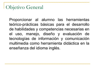 Objetivo General Proporcionar al alumno las herramientas teórico-prácticas básicas para el desarrollo de habilidades y competencias necesarias en el uso, manejo, diseño y evaluación de tecnologías de información y comunicación multimedia como herramienta didáctica en la enseñanza del idioma inglés.  