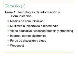 Temario (1) Tema 1.  Tecnologías de Información y Comunicación Medios de comunicación  Multimedia, hipertexto e hipermedia Video educativo, videoconferencia y streaming Internet, correo electrónico  Foros de discusión y blogs Webquest 