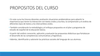 PROPOSITOS DEL CURSO
• En este curso los futuros docentes analizarán situaciones problemáticas para advertir la
importancia que tienen la interacción con textos orales y escritos; la comprensión y el análisis de
diferentes tipos de textos y los intercambios orales.
• También considerarán la metodología y el enfoque propuestos en el plan y programas de
estudio de español de la educación básica.
• A partir del análisis conocerán, aplicarán y evaluarán las propuestas didácticas que fortalezcan
el desarrollo de las competencias comunicativas y lingüísticas.
• Además, identificarán y valorarán las prácticas sociales del lenguaje de sus alumnos.
 