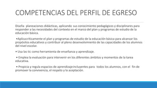 COMPETENCIAS DEL PERFIL DE EGRESO
Diseña planeaciones didácticas, aplicando sus conocimiento pedagógicos y disciplinares para
responder a las necesidades del contexto en el marco del plan y programas de estudio de la
educación básica.
•Aplicacríticamente el plan y programas de estudio de la educación básica para alcanzar los
propósitos educativos y contribuir al pleno desenvolvimiento de las capacidades de los alumnos
del nivel escolar.
• Usa las tic como herramienta de enseñanza y aprendizaje.
• Emplea la evaluación para intervenir en los diferentes ámbitos y momentos de la tarea
educativa.
• Propicia y regula espacios de aprendizajeincluyentes para todos los alumnos, con el fin de
promover la convivencia, el respeto y la aceptación.
 