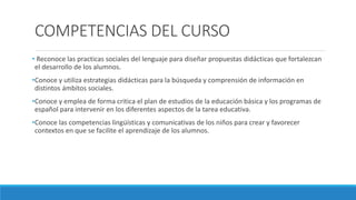 COMPETENCIAS DEL CURSO
• Reconoce las practicas sociales del lenguaje para diseñar propuestas didácticas que fortalezcan
el desarrollo de los alumnos.
•Conoce y utiliza estrategias didácticas para la búsqueda y comprensión de información en
distintos ámbitos sociales.
•Conoce y emplea de forma critica el plan de estudios de la educación básica y los programas de
español para intervenir en los diferentes aspectos de la tarea educativa.
•Conoce las competencias lingüísticas y comunicativas de los niños para crear y favorecer
contextos en que se facilite el aprendizaje de los alumnos.
 