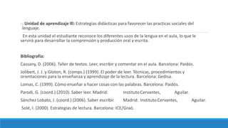 o Unidad de aprendizaje lll: Estrategias didácticas para favorecer las practicas sociales del
lenguaje.
En esta unidad el estudiante reconoce los diferentes usos de la lengua en el aula, lo que le
servirá para desarrollar la comprensión y producción oral y escrita.
Bibliografía:
Cassany, D. (2006). Taller de textos. Leer, escribir y comentar en el aula. Barcelona: Paidós.
Jolibert, J. J. y Gloton, R. (comps.) (1999). El poder de leer. Técnicas, procedimientos y
orientaciones para la enseñanza y aprendizaje de la lectura. Barcelona: Gedisa.
Lomas, C. (1999). Cómo enseñar a hacer cosas con las palabras. Barcelona: Paidós.
Parodi, G. (coord.) (2010). Saber leer. Madrid: Instituto Cervantes, Aguilar.
Sánchez Lobato, J. (coord.) (2006). Saber escribir. Madrid: Instituto Cervantes, Aguilar.
Solé, I. (2000). Estrategias de lectura. Barcelona: ICE/Graó.
 