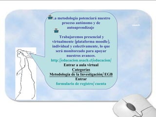 La metodología potenciará nuestro proceso autónomo y de autoaprendizaje  Trabajaremos presencial y virtualmente (plataforma moodle), individual y colectivamente, lo que será monitoreado para apoyar nuestros avances. http://educacion.usach.cl/educacion/ Entrar a aula virtual Categorías Metodología de la Investigación/ EGB Entrar formulario de registro/ cuenta 